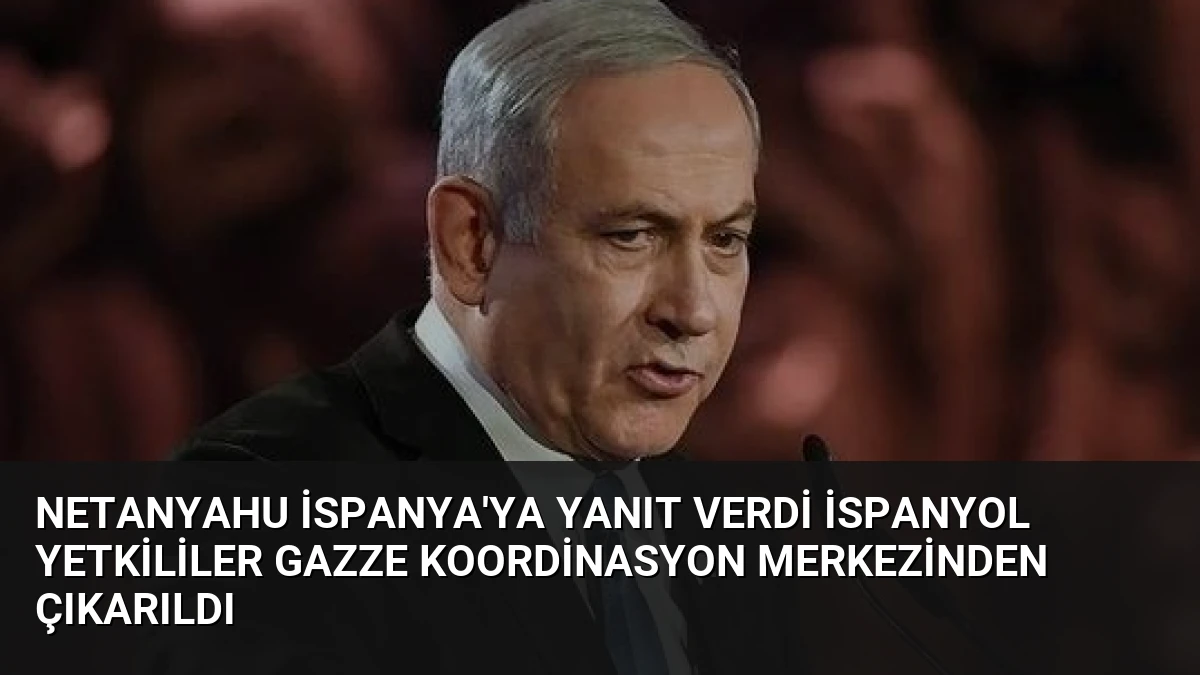 Netanyahu İspanya’ya Yanıt Verdi İspanyol Yetkililer Gazze Koordinasyon Merkezinden Çıkarıldı